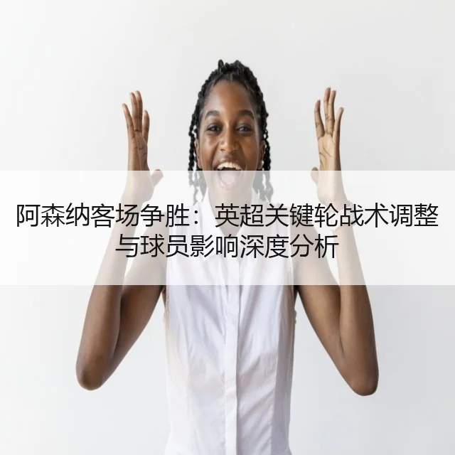 阿森纳客场争胜：英超关键轮战术调整与球员影响深度分析